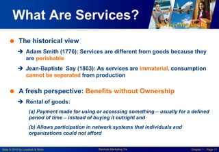 Services Marketing
Slide © 2010 by Lovelock & Wirtz Services Marketing 7/e Chapter 1 – Page 17
What Are Services?
 The historical view
 Adam Smith (1776): Services are different from goods because they
are perishable
 Jean-Baptiste Say (1803): As services are immaterial, consumption
cannot be separated from production
 A fresh perspective: Benefits without Ownership
 Rental of goods:
(a) Payment made for using or accessing something – usually for a defined
period of time – instead of buying it outright and
(b) Allows participation in network systems that individuals and
organizations could not afford
 