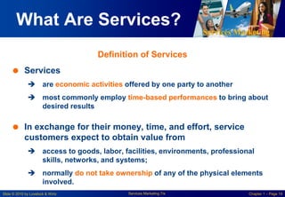 Services Marketing
Slide © 2010 by Lovelock & Wirtz Services Marketing 7/e Chapter 1 – Page 19
What Are Services?
 Services
 are economic activities offered by one party to another
 most commonly employ time-based performances to bring about
desired results
 In exchange for their money, time, and effort, service
customers expect to obtain value from
 access to goods, labor, facilities, environments, professional
skills, networks, and systems;
 normally do not take ownership of any of the physical elements
involved.
Definition of Services
 