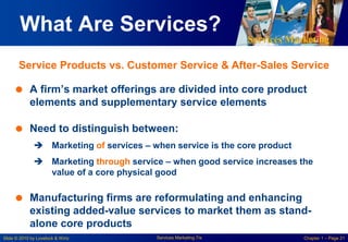 Services Marketing
Slide © 2010 by Lovelock & Wirtz Services Marketing 7/e Chapter 1 – Page 21
What Are Services?
 A firm’s market offerings are divided into core product
elements and supplementary service elements
 Need to distinguish between:
 Marketing of services – when service is the core product
 Marketing through service – when good service increases the
value of a core physical good
 Manufacturing firms are reformulating and enhancing
existing added-value services to market them as stand-
alone core products
Service Products vs. Customer Service & After-Sales Service
 