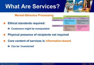 Services Marketing
Slide © 2010 by Lovelock & Wirtz Services Marketing 7/e Chapter 1 – Page 26
What Are Services?
 Ethical standards required:
 Customers might be manipulated
 Physical presence of recipients not required
 Core content of services is information-based
 Can be „inventoried‟
Mental-Stimulus Processing
 