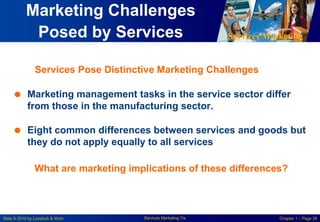 Services Marketing
Slide © 2010 by Lovelock & Wirtz Services Marketing 7/e Chapter 1 – Page 28
Marketing Challenges
Posed by Services
 Marketing management tasks in the service sector differ
from those in the manufacturing sector.
 Eight common differences between services and goods but
they do not apply equally to all services
What are marketing implications of these differences?
Services Pose Distinctive Marketing Challenges
 