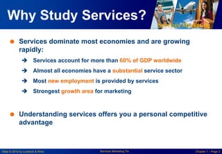 Services Marketing
Slide © 2010 by Lovelock & Wirtz Services Marketing 7/e Chapter 1 – Page 3
Why Study Services?
 Services dominate most economies and are growing
rapidly:
 Services account for more than 60% of GDP worldwide
 Almost all economies have a substantial service sector
 Most new employment is provided by services
 Strongest growth area for marketing
 Understanding services offers you a personal competitive
advantage
 