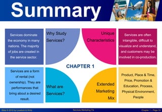 Services Marketing
Slide © 2010 by Lovelock & Wirtz Services Marketing 7/e Chapter 1 – Page 33
Summary
Services dominate
the economy in many
nations. The majority
of jobs are created in
the service sector.
Services are often
intangible, difficult to
visualize and understand,
and customers may be
involved in co-production.
Unique
Characteristics
Why Study
Services?
Extended
Marketing
Mix
What are
Services?
Services are a form
of rental (not
ownership). They are
performances that
bring about a desired
result.
Product, Place & Time,
Price, Promotion &
Education, Process,
Physical Environment,
People
CHAPTER 1
 