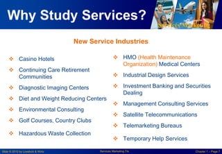 Services Marketing
Slide © 2010 by Lovelock & Wirtz Services Marketing 7/e Chapter 1 – Page 7
 HMO (Health Maintenance
Organization) Medical Centers
 Industrial Design Services
 Investment Banking and Securities
Dealing
 Management Consulting Services
 Satellite Telecommunications
 Telemarketing Bureaus
 Temporary Help Services
 Casino Hotels
 Continuing Care Retirement
Communities
 Diagnostic Imaging Centers
 Diet and Weight Reducing Centers
 Environmental Consulting
 Golf Courses, Country Clubs
 Hazardous Waste Collection
Why Study Services?
New Service Industries
 