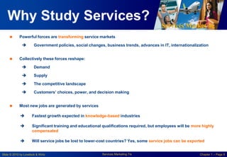 Services Marketing
Slide © 2010 by Lovelock & Wirtz Services Marketing 7/e Chapter 1 – Page 8
Why Study Services?
 Powerful forces are transforming service markets
 Government policies, social changes, business trends, advances in IT, internationalization
 Collectively these forces reshape:
 Demand
 Supply
 The competitive landscape
 Customers’ choices, power, and decision making
 Most new jobs are generated by services
 Fastest growth expected in knowledge-based industries
 Significant training and educational qualifications required, but employees will be more highly
compensated
 Will service jobs be lost to lower-cost countries? Yes, some service jobs can be exported
 