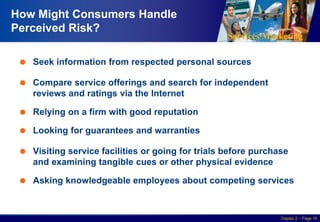 Services Marketing
Slide © 2010 by Lovelock & Wirtz Services Marketing 7/e Chapter 2 – Page 10
How Might Consumers Handle
Perceived Risk?
 Seek information from respected personal sources
 Compare service offerings and search for independent
reviews and ratings via the Internet
 Relying on a firm with good reputation
 Looking for guarantees and warranties
 Visiting service facilities or going for trials before purchase
and examining tangible cues or other physical evidence
 Asking knowledgeable employees about competing services
 