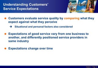 Services Marketing
Slide © 2010 by Lovelock & Wirtz Services Marketing 7/e Chapter 2 – Page 12
Understanding Customers’
Service Expectations
 Customers evaluate service quality by comparing what they
expect against what they perceive
 Situational and personal factors also considered
 Expectations of good service vary from one business to
another, and differently positioned service providers in
same industry
 Expectations change over time
 