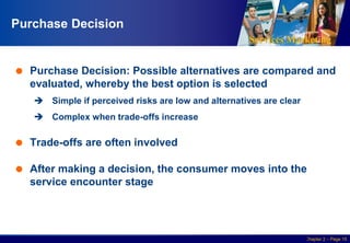 Services Marketing
Slide © 2010 by Lovelock & Wirtz Services Marketing 7/e Chapter 2 – Page 15
Purchase Decision
 Purchase Decision: Possible alternatives are compared and
evaluated, whereby the best option is selected
 Simple if perceived risks are low and alternatives are clear
 Complex when trade-offs increase
 Trade-offs are often involved
 After making a decision, the consumer moves into the
service encounter stage
 