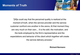 Services Marketing
Slide © 2010 by Lovelock & Wirtz Services Marketing 7/e Chapter 2 – Page 19
Moments of Truth
“[W]e could say that the perceived quality is realized at the
moment of truth, when the service provider and the service
customer confront one another in the arena. At that moment they
are very much on their own… It is the skill, the motivation, and
the tools employed by the firm’s representative and the
expectations and behavior of the client which together will create
the service delivery process.”
Richard Normann
 