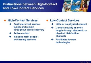 Services Marketing
Slide © 2010 by Lovelock & Wirtz Services Marketing 7/e Chapter 2 – Page 21
Distinctions between High-Contact
and Low-Contact Services
 High-Contact Services
 Customers visit service
facility and remain
throughout service delivery
 Active contact
 Includes most people-
processing services
 Low-Contact Services
 Little or no physical contact
 Contact usually at arm’s
length through electronic or
physical distribution
channels
 Facilitated by new
technologies
 