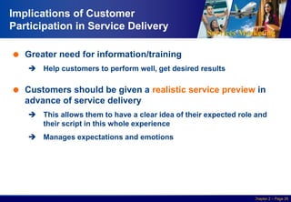 Services Marketing
Slide © 2010 by Lovelock & Wirtz Services Marketing 7/e Chapter 2 – Page 26
Implications of Customer
Participation in Service Delivery
 Greater need for information/training
 Help customers to perform well, get desired results
 Customers should be given a realistic service preview in
advance of service delivery
 This allows them to have a clear idea of their expected role and
their script in this whole experience
 Manages expectations and emotions
 