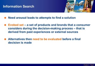 Services Marketing
Slide © 2010 by Lovelock & Wirtz Services Marketing 7/e Chapter 2 – Page 6
Information Search
 Need arousal leads to attempts to find a solution
 Evoked set – a set of products and brands that a consumer
considers during the decision-making process – that is
derived from past experiences or external sources
 Alternatives then need to be evaluated before a final
decision is made
 