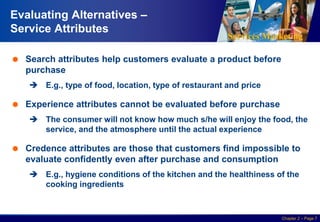 Services Marketing
Slide © 2010 by Lovelock & Wirtz Services Marketing 7/e Chapter 2 – Page 7
Evaluating Alternatives –
Service Attributes
 Search attributes help customers evaluate a product before
purchase
 E.g., type of food, location, type of restaurant and price
 Experience attributes cannot be evaluated before purchase
 The consumer will not know how much s/he will enjoy the food, the
service, and the atmosphere until the actual experience
 Credence attributes are those that customers find impossible to
evaluate confidently even after purchase and consumption
 E.g., hygiene conditions of the kitchen and the healthiness of the
cooking ingredients
 