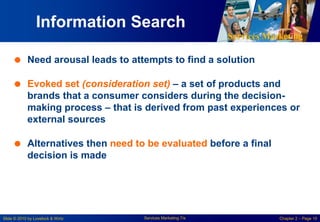 Services Marketing
Slide © 2010 by Lovelock & Wirtz Services Marketing 7/e Chapter 2 – Page 10
Information Search
 Need arousal leads to attempts to find a solution
 Evoked set (consideration set) – a set of products and
brands that a consumer considers during the decision-
making process – that is derived from past experiences or
external sources
 Alternatives then need to be evaluated before a final
decision is made
 