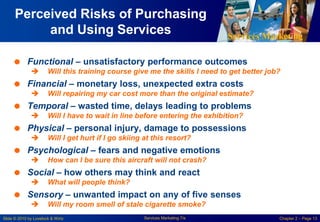 Services Marketing
Slide © 2010 by Lovelock & Wirtz Services Marketing 7/e Chapter 2 – Page 13
Perceived Risks of Purchasing
and Using Services
 Functional – unsatisfactory performance outcomes
 Will this training course give me the skills I need to get better job?
 Financial – monetary loss, unexpected extra costs
 Will repairing my car cost more than the original estimate?
 Temporal – wasted time, delays leading to problems
 Will I have to wait in line before entering the exhibition?
 Physical – personal injury, damage to possessions
 Will I get hurt if I go skiing at this resort?
 Psychological – fears and negative emotions
 How can I be sure this aircraft will not crash?
 Social – how others may think and react
 What will people think?
 Sensory – unwanted impact on any of five senses
 Will my room smell of stale cigarette smoke?
 