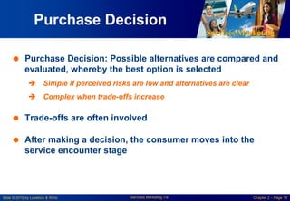 Services Marketing
Slide © 2010 by Lovelock & Wirtz Services Marketing 7/e Chapter 2 – Page 18
Purchase Decision
 Purchase Decision: Possible alternatives are compared and
evaluated, whereby the best option is selected
 Simple if perceived risks are low and alternatives are clear
 Complex when trade-offs increase
 Trade-offs are often involved
 After making a decision, the consumer moves into the
service encounter stage
 