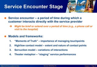 Services Marketing
Slide © 2010 by Lovelock & Wirtz Services Marketing 7/e Chapter 2 – Page 20
Service Encounter Stage
 Service encounter – a period of time during which a
customer interacts directly with the service provider
 Might be brief or extend over a period of time (e.g., a phone call or
visit to the hospital)
 Models and frameworks:
1. “Moments of Truth” – importance of managing touchpoints
2. High/low contact model – extent and nature of contact points
3. Servuction model – variations of interactions
4. Theater metaphor – “staging” service performances
 