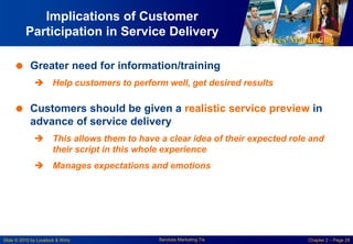 Services Marketing
Slide © 2010 by Lovelock & Wirtz Services Marketing 7/e Chapter 2 – Page 28
Implications of Customer
Participation in Service Delivery
 Greater need for information/training
 Help customers to perform well, get desired results
 Customers should be given a realistic service preview in
advance of service delivery
 This allows them to have a clear idea of their expected role and
their script in this whole experience
 Manages expectations and emotions
 
