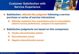 Services Marketing
Slide © 2010 by Lovelock & Wirtz Services Marketing 7/e Chapter 2 – Page 30
Customer Satisfaction with
Service Experience
 Satisfaction: attitude-like judgment following a service
purchase or series of service interactions
 Whereby customers have expectations prior to consumption,
observe service performance, compare it to expectations
 Satisfaction judgments are based on this comparison
 Positive disconfirmation (better)
 Disconfirmation (same)
 Negative disconfirmation (worse)
 