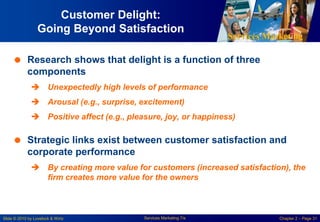 Services Marketing
Slide © 2010 by Lovelock & Wirtz Services Marketing 7/e Chapter 2 – Page 31
Customer Delight:
Going Beyond Satisfaction
 Research shows that delight is a function of three
components
 Unexpectedly high levels of performance
 Arousal (e.g., surprise, excitement)
 Positive affect (e.g., pleasure, joy, or happiness)
 Strategic links exist between customer satisfaction and
corporate performance
 By creating more value for customers (increased satisfaction), the
firm creates more value for the owners
 