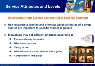 Services Marketing
Slide © 2010 by Lovelock & Wirtz Services Marketing 7/e Chapter 3 – Page 11
Service Attributes and Levels
Developing Right Service Concept for a Specific Segment
 Use research to identify and prioritize which attributes of a given
service are important to specific market segments
 Individuals may set different priorities according to:
 Purpose of using the service
 Who makes decision
 Timing of use
 Whether service is used alone or with a group
 Composition of that group
 