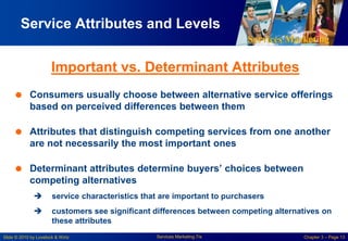 Services Marketing
Slide © 2010 by Lovelock & Wirtz Services Marketing 7/e Chapter 3 – Page 13
Service Attributes and Levels
Important vs. Determinant Attributes
 Consumers usually choose between alternative service offerings
based on perceived differences between them
 Attributes that distinguish competing services from one another
are not necessarily the most important ones
 Determinant attributes determine buyers’ choices between
competing alternatives
 service characteristics that are important to purchasers
 customers see significant differences between competing alternatives on
these attributes
 