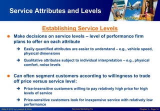 Services Marketing
Slide © 2010 by Lovelock & Wirtz Services Marketing 7/e Chapter 3 – Page 14
Service Attributes and Levels
 Make decisions on service levels – level of performance firm
plans to offer on each attribute
 Easily quantified attributes are easier to understand – e.g., vehicle speed,
physical dimensions
 Qualitative attributes subject to individual interpretation – e.g., physical
comfort, noise levels
 Can often segment customers according to willingness to trade
off price versus service level:
 Price-insensitive customers willing to pay relatively high price for high
levels of service
 Price-sensitive customers look for inexpensive service with relatively low
performance
Establishing Service Levels
 