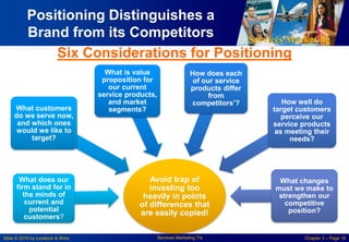 Services Marketing
Slide © 2010 by Lovelock & Wirtz Services Marketing 7/e Chapter 3 – Page 16
Positioning Distinguishes a
Brand from its Competitors
Avoid trap of
investing too
heavily in points
of differences that
are easily copied!
What does our
firm stand for in
the minds of
current and
potential
customers?
What customers
do we serve now,
and which ones
would we like to
target?
What is value
proposition for
our current
service products,
and market
segments?
How does each
of our service
products differ
from
competitors’? How well do
target customers
perceive our
service products
as meeting their
needs?
What changes
must we make to
strengthen our
competitive
position?
Six Considerations for Positioning
 