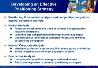 Services Marketing
Slide © 2010 by Lovelock & Wirtz Services Marketing 7/e Chapter 3 – Page 18
Developing an Effective
Positioning Strategy
 Positioning links market analysis and competitive analysis to
internal corporate analysis
 Market Analysis
 Focus on overall level and trend of demand and geographic
locations of demand
 Look into size and potential of different market segments
 Understand customer needs and preferences and how they
perceive the competition
 Internal Corporate Analysis
 Identify organization’s resources, limitations, goals, and values
 Select limited number of target segments to serve
 Competitor Analysis
 Understand competitors’ strengths and weaknesses
 Anticipate responses to potential positioning strategies
 