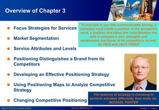 Services Marketing
Slide © 2010 by Lovelock & Wirtz Services Marketing 7/e Chapter 3 – Page 2
Overview of Chapter 3
 Focus Strategies for Services
 Market Segmentation
 Service Attributes and Levels
 Positioning Distinguishes a Brand from its
Competitors
 Developing an Effective Positioning Strategy
 Using Positioning Maps to Analyze Competitive
Strategy
 Changing Competitive Positioning
To succeed in our over-communicated society, a
company must create a position in the prospect’s
mind, a position that takes into consideration not
only a company’s own strengths and
weaknesses, but those of its competitors as well.
AL REIS and JACK TROUT
The essence of strategy is choosing to
perform activities differently than rivals do.
MICHAEL PORTER
 