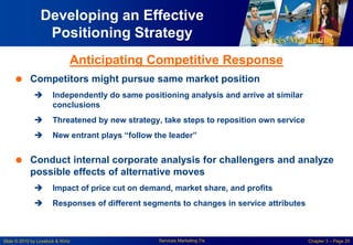 Services Marketing
Slide © 2010 by Lovelock & Wirtz Services Marketing 7/e Chapter 3 – Page 20
Developing an Effective
Positioning Strategy
 Competitors might pursue same market position
 Independently do same positioning analysis and arrive at similar
conclusions
 Threatened by new strategy, take steps to reposition own service
 New entrant plays “follow the leader”
 Conduct internal corporate analysis for challengers and analyze
possible effects of alternative moves
 Impact of price cut on demand, market share, and profits
 Responses of different segments to changes in service attributes
Anticipating Competitive Response
 