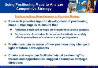 Services Marketing
Slide © 2010 by Lovelock & Wirtz Services Marketing 7/e Chapter 3 – Page 28
Using Positioning Maps to Analyze
Competitive Strategy
 Research provides input to development of positioning
maps – challenge is to ensure that
 Attributes employed in maps are important to target segments
 Performance of individual firms on each attribute accurately
reflects perceptions of customers in target segments
 Predictions can be made of how positions may change in
light of future developments
 Charts and maps can facilitate “visual awakening” to
threats and opportunities, suggest alternative strategic
directions
Positioning Maps Help Managers to Visualize Strategy
 