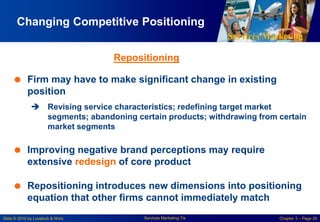 Services Marketing
Slide © 2010 by Lovelock & Wirtz Services Marketing 7/e Chapter 3 – Page 29
Changing Competitive Positioning
 Firm may have to make significant change in existing
position
 Revising service characteristics; redefining target market
segments; abandoning certain products; withdrawing from certain
market segments
 Improving negative brand perceptions may require
extensive redesign of core product
 Repositioning introduces new dimensions into positioning
equation that other firms cannot immediately match
Repositioning
 