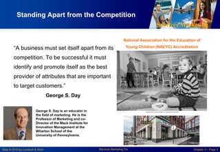 Services Marketing
Slide © 2010 by Lovelock & Wirtz Services Marketing 7/e Chapter 3 – Page 3
Standing Apart from the Competition
“A business must set itself apart from its
competition. To be successful it must
identify and promote itself as the best
provider of attributes that are important
to target customers.”
George S. Day
National Association for the Education of
Young Children (NAEYC) Accreditation
George S. Day is an educator in
the field of marketing. He is the
Professor of Marketing and co-
Director of the Mack Institute for
Innovation Management at the
Wharton School of the
University of Pennsylvania.
 