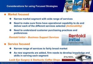 Services Marketing
Slide © 2010 by Lovelock & Wirtz Services Marketing 7/e Chapter 3 – Page 6
Considerations for using Focused Strategies
 Market focused
 Narrow market segment with wide range of services
 Need to make sure firms have operational capability to do and
deliver each of the different services selected (Actionability)
 Need to understand customer purchasing practices and
preferences
Rentokil Initial – Business Support Services
 Service focused
 Narrow range of services to fairly broad market
 As new segments are added, firm needs to develop knowledge and
skills in serving each segment
Lasik Eye Surgery & Starbucks Coffee Shops
 
