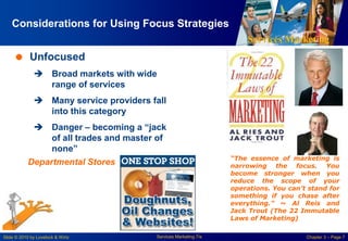 Services Marketing
Slide © 2010 by Lovelock & Wirtz Services Marketing 7/e Chapter 3 – Page 7
Considerations for Using Focus Strategies
 Unfocused
 Broad markets with wide
range of services
 Many service providers fall
into this category
 Danger – becoming a “jack
of all trades and master of
none”
Departmental Stores “The essence of marketing is
narrowing the focus. You
become stronger when you
reduce the scope of your
operations. You can’t stand for
something if you chase after
everything.” ~ Al Reis and
Jack Trout (The 22 Immutable
Laws of Marketing)
 