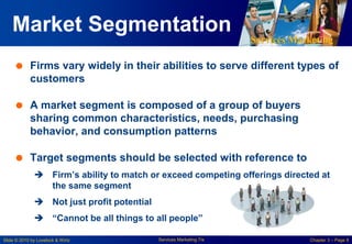 Services Marketing
Slide © 2010 by Lovelock & Wirtz Services Marketing 7/e Chapter 3 – Page 8
Market Segmentation
 Firms vary widely in their abilities to serve different types of
customers
 A market segment is composed of a group of buyers
sharing common characteristics, needs, purchasing
behavior, and consumption patterns
 Target segments should be selected with reference to
 Firm’s ability to match or exceed competing offerings directed at
the same segment
 Not just profit potential
 “Cannot be all things to all people”
 