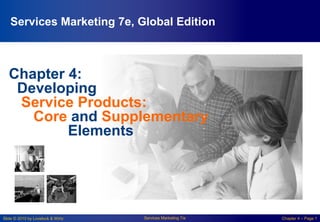 Slide © 2010 by Lovelock & Wirtz Services Marketing 7/e Chapter 4 – Page 1
Chapter 4:
Developing
Service Products:
Core and Supplementary
Elements
Services Marketing 7e, Global Edition
 