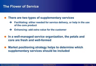 Slide © 2010 by Lovelock & Wirtz Services Marketing 7/e Chapter 4 – Page 10
The Flower of Service
 There are two types of supplementary services
 Facilitating: either needed for service delivery, or help in the use
of the core product
 Enhancing: add extra value for the customer
 In a well-managed service organization, the petals and
core are fresh and well-formed
 Market positioning strategy helps to determine which
supplementary services should be included
 