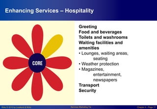 Slide © 2010 by Lovelock & Wirtz Services Marketing 7/e Chapter 4 – Page 17
Enhancing Services – Hospitality
Greeting
Food and beverages
Toilets and washrooms
Waiting facilities and
amenities
• Lounges, waiting areas,
seating
• Weather protection
• Magazines,
entertainment,
newspapers
Transport
Security
 