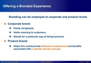 Slide © 2010 by Lovelock & Wirtz Services Marketing 7/e Chapter 4 – Page 27
Offering a Branded Experience
Branding can be employed at corporate and product levels
 Corporate brand:
 Easily recognized,
 Holds meaning to customers,
 Stands for a particular way of doing business
 Product brand:
 Helps firm communicate distinctive experiences and benefits
associated with a specific service concept
 