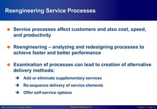 Slide © 2010 by Lovelock & Wirtz Services Marketing 7/e Chapter 4 – Page 32
Reengineering Service Processes
 Service processes affect customers and also cost, speed,
and productivity
 Reengineering – analyzing and redesigning processes to
achieve faster and better performance
 Examination of processes can lead to creation of alternative
delivery methods:
 Add or eliminate supplementary services
 Re-sequence delivery of service elements
 Offer self-service options
 
