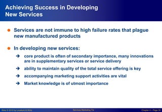 Slide © 2010 by Lovelock & Wirtz Services Marketing 7/e Chapter 4 – Page 35
Achieving Success in Developing
New Services
 Services are not immune to high failure rates that plague
new manufactured products
 In developing new services:
 core product is often of secondary importance, many innovations
are in supplementary services or service delivery
 ability to maintain quality of the total service offering is key
 accompanying marketing support activities are vital
 Market knowledge is of utmost importance
 