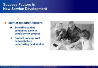 Slide © 2010 by Lovelock & Wirtz Services Marketing 7/e Chapter 4 – Page 37
Success Factors in
New Service Development
 Market research factors
 Scientific studies
conducted early in
development process
 Product concept well
defined before
undertaking field studies
 