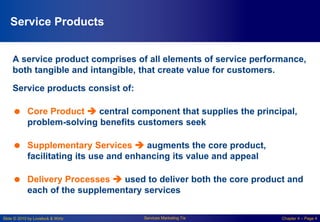 Slide © 2010 by Lovelock & Wirtz Services Marketing 7/e Chapter 4 – Page 4
Service Products
A service product comprises of all elements of service performance,
both tangible and intangible, that create value for customers.
Service products consist of:
 Core Product  central component that supplies the principal,
problem-solving benefits customers seek
 Supplementary Services  augments the core product,
facilitating its use and enhancing its value and appeal
 Delivery Processes  used to deliver both the core product and
each of the supplementary services
 