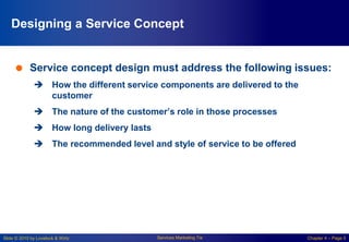 Slide © 2010 by Lovelock & Wirtz Services Marketing 7/e Chapter 4 – Page 5
Designing a Service Concept
 Service concept design must address the following issues:
 How the different service components are delivered to the
customer
 The nature of the customer’s role in those processes
 How long delivery lasts
 The recommended level and style of service to be offered
 