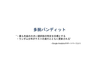 多腕バンディット 
“・最も利益の大きい選択肢の特定を目標とする 
・ランダム分布がテストの進行とともに更新される” 
- Google Analyticsサポートページより 
 