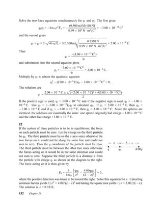 Solve the two force equations simultaneously for q1 and q2. The first gives
q1q2 = ¡4¼²0r2
Fa = ¡
(0:500 m)2
(0:108 N)
8:99 £ 109 N ¢ m2=C2
= ¡3:00 £ 10¡12
C2
and the second gives
q1 + q2 = 2r
p
4¼²0Fb = 2(0:500 m)
s
0:0360 N
8:99 £ 109 N ¢ m2=C2
= 2:00 £ 10¡6
C :
Thus
q2 =
¡(3:00 £ 10¡12
C2
)
q1
and substitution into the second equation gives
q1 +
¡3:00 £ 10¡12
C2
q1
= 2:00 £ 10¡6
C :
Multiply by q1 to obtain the quadratic equation
q2
1 ¡ (2:00 £ 10¡6
C)q1 ¡ 3:00 £ 10¡12
C2
= 0 :
The solutions are
q1 =
2:00 £ 10¡6
C §
p
(¡2:00 £ 10¡6 C)2 + 4(3:00 £ 10¡12 C2)
2
:
If the positive sign is used, q1 = 3:00 £ 10¡6
C and if the negative sign is used, q1 = ¡1:00 £
10¡6
C. Use q2 = (¡3:00 £ 10¡12
)=q1 to calculate q2. If q1 = 3:00 £ 10¡6
C, then q2 =
¡1:00 £ 10¡6
C and if q1 = ¡1:00 £ 10¡6
C, then q2 = 3:00 £ 10¡6
C. Since the spheres are
identical, the solutions are essentially the same: one sphere originally had charge ¡1:00£10¡6
C
and the other had charge +3:00 £ 10¡6
C.
19
If the system of three particles is to be in equilibrium, the force
on each particle must be zero. Let the charge on the third particle
be q0. The third particle must lie on the x axis since otherwise the
two forces on it would not be along the same line and could not
sum to zero. Thus the y coordinate of the particle must be zero.
The third particle must lie between the other two since otherwise
the forces acting on it would be in the same direction and would
not sum to zero. Suppose the third particle is a distance x from
the particle with charge q, as shown on the diagram to the right.
The force acting on it is then given by
² ²²
q 4:00qq0
Ã¡ x ¡!Ã¡ L ¡ x ¡!
F0 =
1
4¼²0
∙
qq0
x2
¡
4:00qq0
(L ¡ x)2
¸
= 0 ;
where the positive direction was taken to be toward the right. Solve this equation for x. Canceling
common factors yields 1=x2
= 4:00=(L¡x)2
and taking the square root yields 1=x = 2:00=(L¡x).
The solution is x = 0:333L.
132 Chapter 21
 