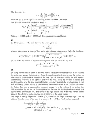 The force on q is
Fq =
1
4¼²0
∙
qq0
x2
+
4:00q2
L2
¸
= 0 :
Solve for q0: q0 = ¡4:00qx2
=L2
= ¡0:444q, where x = 0:333L was used.
The force on the particle with charge 4:00q is
F4q =
1
4¼²0
∙
4:00q2
L2
+
4:00qq0
(L ¡ x)2
¸
=
1
4¼²0
∙
4:00q2
L2
+
4:00(0:444)q2
(0:444)L2
¸
=
1
4¼²0
∙
4:00q2
L2
¡
4:00q2
L2
¸
= 0 :
With q0 = ¡0:444q and x = 0:333L, all three charges are in equilibrium.
25
(a) The magnitude of the force between the ions is given by
F =
q2
4¼²0r2
;
where q is the charge on either of them and r is the distance between them. Solve for the charge:
q = r
p
4¼²0F = (5:0 £ 10¡10
m)
s
3:7 £ 10¡9 N
8:99 £ 109 N ¢ m2=C
2
= 3:2 £ 10¡19
C :
(b) Let N be the number of electrons missing from each ion. Then Ne = q and
N =
q
e
=
3:2 £ 10¡19
C
1:60 £ 10¡19 C
= 2 :
35
(a) Every cesium ion at a corner of the cube exerts a force of the same magnitude on the chlorine
ion at the cube center. Each force is a force of attraction and is directed toward the cesium ion
that exerts it, along the body diagonal of the cube. We can pair every cesium ion with another,
diametrically positioned at the opposite corner of the cube. Since the two ions in such a pair
exert forces that have the same magnitude but are oppositely directed, the two forces sum to zero
and, since every cesium ion can be paired in this way, the total force on the chlorine ion is zero.
(b) Rather than remove a cesium ion, superpose charge ¡e at the position of one cesium ion.
This neutralizes the ion and, as far as the electrical force on the chlorine ion is concerned, it is
equivalent to removing the ion. The forces of the eight cesium ions at the cube corners sum to
zero, so the only force on the chlorine ion is the force of the added charge.
The length of a body diagonal of a cube is
p
3a, where a is the length of a cube edge. Thus the
distance from the center of the cube to a corner is d = (
p
3=2)a. The force has magnitude
F =
1
4¼²0
e2
d2
=
1
4¼²0
e2
(3=4)a2
=
(8:99 £ 109
N ¢ m2
=C2
)(1:60 £ 10¡19
C)2
(3=4)(0:40 £ 10¡9 m)2
= 1:9 £ 10¡9
N :
Chapter 21 133
 