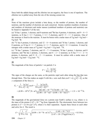 Since both the added charge and the chlorine ion are negative, the force is one of repulsion. The
chlorine ion is pulled away from the site of the missing cesium ion.
37
None of the reactions given include a beta decay, so the number of protons, the number of
neutrons, and the number of electrons are each conserved. Atomic numbers (numbers of protons
and numbers of electrons) and molar masses (combined numbers of protons and neutrons) can
be found in Appendix F of the text.
(a) 1
H has 1 proton, 1 electron, and 0 neutrons and 9
Be has 4 protons, 4 electrons, and 9 ¡ 4 = 5
neutrons, so X has 1 + 4 = 5 protons, 1 + 4 = 5 electrons, and 0 + 5 ¡ 1 = 4 neutrons. One of
the neutrons is freed in the reaction. X must be boron with a molar mass of 5 g=mol + 4 g=mol =
9 g=mol: 9
B.
(b) 12
C has 6 protons, 6 electrons, and 12 ¡ 6 = 6 neutrons and 1
H has 1 proton, 1 electron, and
0 neutrons, so X has 6 + 1 = 7 protons, 6 + 1 = 7 electrons, and 6 + 0 = 6 neutrons. It must be
nitrogen with a molar mass of 7 g=mol + 6 g=mol = 13 g=mol: 13
N.
(c) 15
N has 7 protons, 7 electrons, and 15 ¡ 7 = 8 neutrons; 1
H has 1 proton, 1 electron, and 0
neutrons; and 4
He has 2 protons, 2 electrons, and 4 ¡ 2 = 2 neutrons; so X has 7 + 1 ¡ 2 = 6
protons, 6 electrons, and 8 + 0 ¡ 2 = 6 neutrons. It must be carbon with a molar mass of
6 g=mol + 6 g=mol = 12 g=mol: 12
C.
39
The magnitude of the force of particle 1 on particle 2 is
F =
1
4¼²0
jq1jjq2j
d2
1 + d2
2
:
The signs of the charges are the same, so the particles repel each other along the line that runs
through them. This line makes an angle µ with the x axis such that cos µ = d2=
q
d2
1 + d2
2, so the
x component of the force is
Fx =
1
4¼²0
jq1jjq2j
d2
1 + d2
2
cos µ =
1
4¼²0
jq1jjq2jd2
(d2
1 + d2
2)3=2
= (8:99 £ 109
C2
=N ¢ m2
)
24(1:60 £ 10¡19
C)2
(6:00 £ 10¡3
m)
[(2:00 £ 10¡3 m)2 + (6:00 £ 10¡3 m)2]3=2
= 1:31 £ 10¡22
N :
50
The magnitude of the gravitational force on a proton near Earth’s surface is mg, where m is
the mass of the proton (1:67 £ 10¡27
kg from Appendix B). The electrostatic force between two
protons is F = (1=4¼²0)(e2
=d2
), where d is their separation. Equate these forces to each other
and solve for d. The result is
d =
s
1
4¼²0
e2
mg
=
s
(8:99 £ 10¡9 N ¢ m2=C
2
)
(1:60 £ 10¡19 C)2
(1:67 £ 10¡27 kg)(9:8 m=s
2
)
= 0:119 m :
134 Chapter 21
 